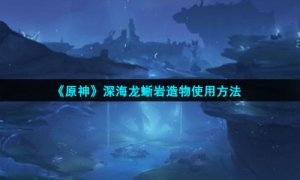 《原神》深海龙蜥岩造物使用方法