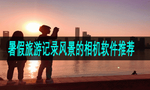 暑假旅游记录风景的相机软件推荐